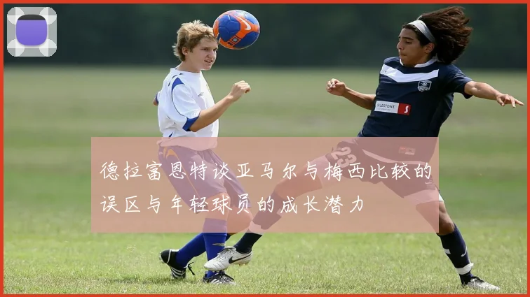 德拉富恩特谈亚马尔与梅西比较的误区与年轻球员的成长潜力