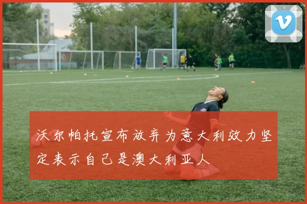 沃尔帕托宣布放弃为意大利效力坚定表示自己是澳大利亚人