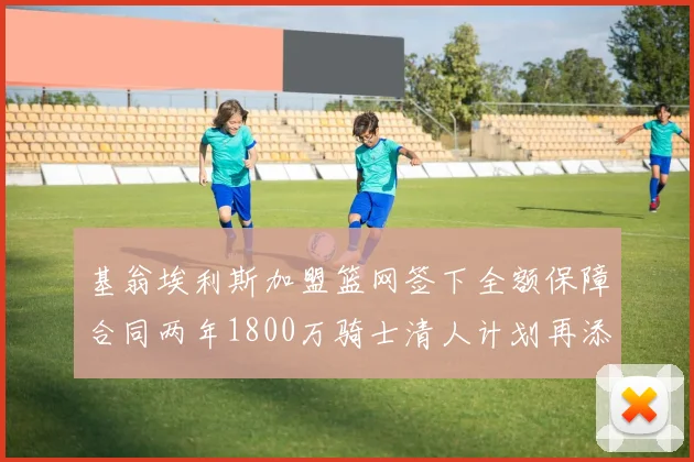 基翁埃利斯加盟篮网签下全额保障合同两年1800万骑士清人计划再添新动态