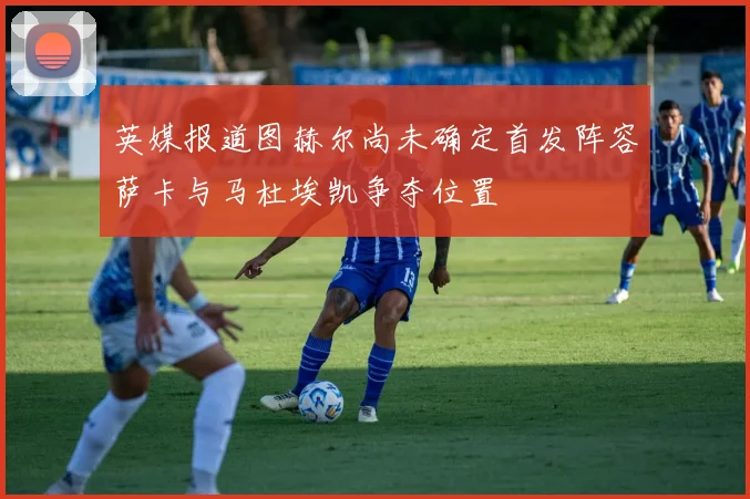 英媒报道图赫尔尚未确定首发阵容萨卡与马杜埃凯争夺位置