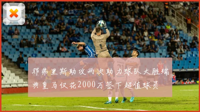 邓弗里斯助攻两次助力球队大胜瑞典皇马仅花2000万签下超值球员