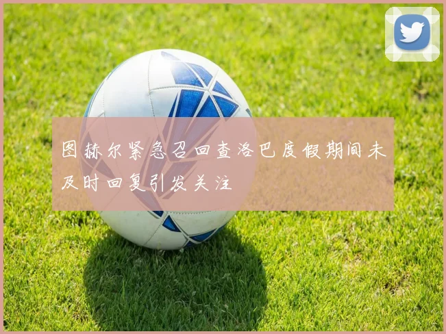 图赫尔紧急召回查洛巴度假期间未及时回复引发关注