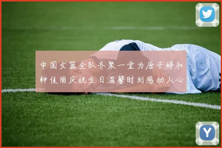 中国女篮全队齐聚一堂为唐子婷和钟佳丽庆祝生日温馨时刻感动人心