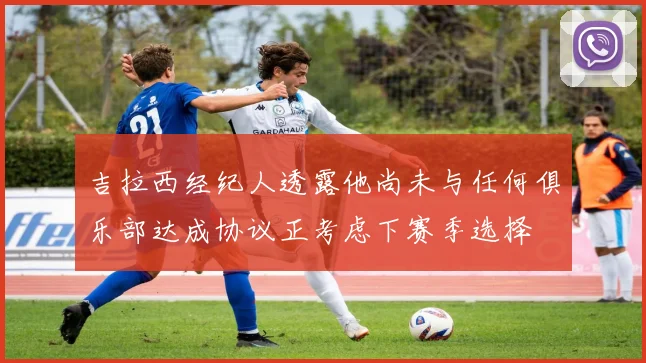 吉拉西经纪人透露他尚未与任何俱乐部达成协议正考虑下赛季选择
