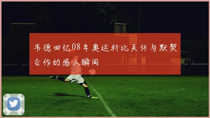 韦德回忆08年奥运科比关怀与默契合作的感人瞬间