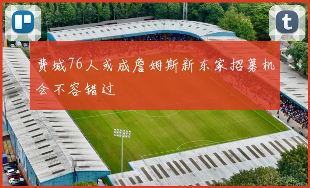 费城76人或成詹姆斯新东家招募机会不容错过