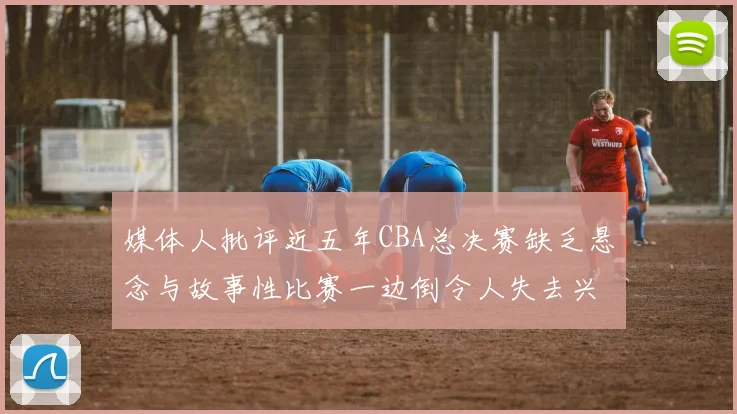 媒体人批评近五年CBA总决赛缺乏悬念与故事性比赛一边倒令人失去兴趣
