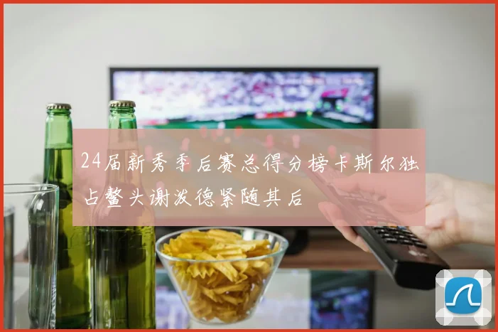 24届新秀季后赛总得分榜卡斯尔独占鳌头谢泼德紧随其后