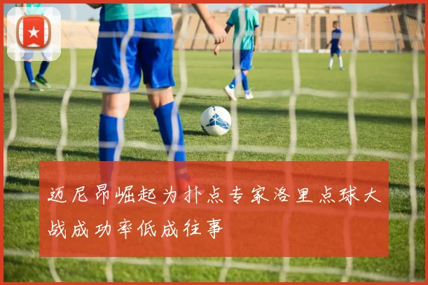 迈尼昂崛起为扑点专家洛里点球大战成功率低成往事
