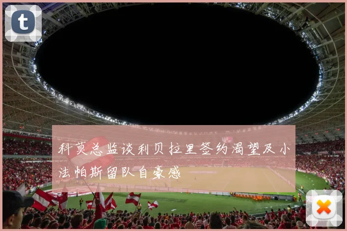 科莫总监谈利贝拉里签约渴望及小法帕斯留队自豪感