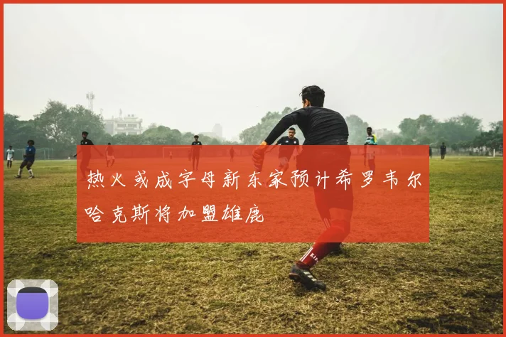 热火或成字母新东家预计希罗韦尔哈克斯将加盟雄鹿