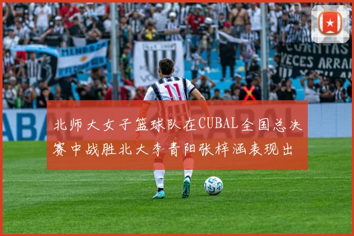 北师大女子篮球队在CUBAL全国总决赛中战胜北大李青阳张梓涵表现出色助力胜利