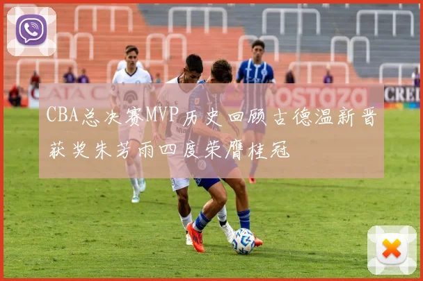 CBA总决赛MVP历史回顾古德温新晋获奖朱芳雨四度荣膺桂冠